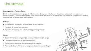 Learning activity: Forming Teams
Dividir os alunos da turma em grupos de 4-5 elementos. Cada grupo trabalha num dado tópico relacionado com o tema em
desenvolvimento. Os temas são sugeridos pelos alunos, sendo temáticas do seu interesse e que acordaram após discussão coletiva.
Sugere-se que os grupos sejam heterogéneos.
Professor…
• Motivação dos alunos para escolher temas do seu interesse
• Formação de grupos heterogéneos
• Papel dos alunos enquanto substitutos do papel do professor
Aluno…
• Desenvolvimento de competências sociais por trabalhar com colegas
• Compreensão profunda do tema desenvolvido
• Conhecimento dos temas dos outros grupos de trabalho
• Processo de desenvolvimento do seu processo de ensino aprendizagem
Um exemplo
 