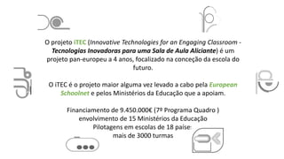 O projeto iTEC (Innovative Technologies for an Engaging Classroom -
Tecnologias Inovadoras para uma Sala de Aula Aliciante) é um
projeto pan-europeu a 4 anos, focalizado na conceção da escola do
futuro.
O iTEC é o projeto maior alguma vez levado a cabo pela European
Schoolnet e pelos Ministérios da Educação que a apoiam.
Financiamento de 9.450.000€ (7º Programa Quadro )
envolvimento de 15 Ministérios da Educação
Pilotagens em escolas de 18 países
mais de 3000 turmas
 
