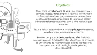 Objetivos :
Atuar como um laboratório de ideias que reúna decisores
políticos, investigadores, empresas ligadas à informática e
professores inovadores que, em conjunto, desenvolvam
cenários ambiciosos para a escola do futuro que possam
influenciar reformas educativas, quer a nível nacional quer
europeu.
Testar e validar estes cenários na maior pilotagem em escolas,
a nível europeu, jamais posta em marcha.
Envolver um grupo de decisores de alto nível (incluindo
assessores para as TIC dos diferentes Ministérios) na produção
de um conjunto de recomendações dirigido aos decisores
europeus, e no apoio à adoção, em larga escala,
de cenários iTEC.
 