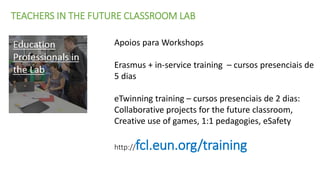 TEACHERS IN THE FUTURE CLASSROOM LAB
Apoios para Workshops
Erasmus + in-service training – cursos presenciais de
5 dias
eTwinning training – cursos presenciais de 2 dias:
Collaborative projects for the future classroom,
Creative use of games, 1:1 pedagogies, eSafety
http://fcl.eun.org/training
 