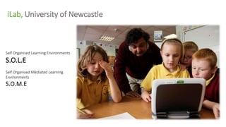 Self Organised Learning Environments
S.O.L.E
Self Organised Mediated Learning
Environments
S.O.M.E
iLab, University of Newcastle
 