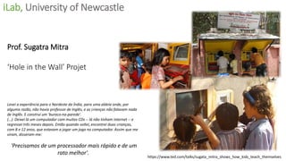 Prof. Sugatra Mitra
‘Hole in the Wall’ Projet
Levei a experiência para o Nordeste da Índia, para uma aldeia onde, por
alguma razão, não havia professor de Inglês, e as crianças não falavam nada
de Inglês. E construí um 'buraco-na-parede'.
(…). Deixei lá um computador com muitos CDs -- lá não tinham internet -- e
regressei três meses depois. Então quando voltei, encontrei duas crianças,
com 8 e 12 anos, que estavam a jogar um jogo no computador. Assim que me
viram, disseram-me:
'Precisamos de um processador mais rápido e de um
rato melhor'.
iLab, University of Newcastle
https://www.ted.com/talks/sugata_mitra_shows_how_kids_teach_themselves
 