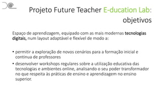 Projeto Future Teacher E-ducation Lab:
objetivos
Espaço de aprendizagem, equipado com as mais modernas tecnologias
digitais, num layout adaptável e flexível de modo a:
• permitir a exploração de novos cenários para a formação inicial e
continua de professores
• desenvolver workshops regulares sobre a utilização educativa das
tecnologias e ambientes online, analisando o seu poder transformador
no que respeita às práticas de ensino e aprendizagem no ensino
superior.
 