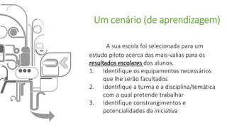 Um cenário (de aprendizagem)
A sua escola foi selecionada para um
estudo piloto acerca das mais-valias para os
resultados escolares dos alunos.
1. Identifique os equipamentos necessários
que lhe serão facultados
2. Identifique a turma e a disciplina/temática
com a qual pretende trabalhar
3. Identifique constrangimentos e
potencialidades da iniciativa
 