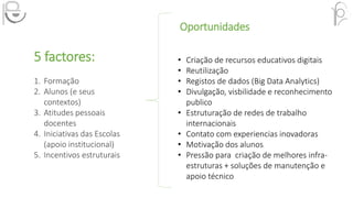Oportunidades
• Criação de recursos educativos digitais
• Reutilização
• Registos de dados (Big Data Analytics)
• Divulgação, visbilidade e reconhecimento
publico
• Estruturação de redes de trabalho
internacionais
• Contato com experiencias inovadoras
• Motivação dos alunos
• Pressão para criação de melhores infra-
estruturas + soluções de manutenção e
apoio técnico
5 factores:
1. Formação
2. Alunos (e seus
contextos)
3. Atitudes pessoais
docentes
4. Iniciativas das Escolas
(apoio institucional)
5. Incentivos estruturais
 