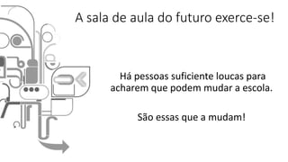 A sala de aula do futuro exerce-se!
Há pessoas suficiente loucas para
acharem que podem mudar a escola.
São essas que a mudam!
 
