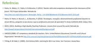 Referências
• Pedro, N., Matos, J.F., Pedro, A. & Abrantes, P. (2011). Teacher skills and competence development for classrooms of the
future. iTEC Project deliverable. Retirado de
http://itec.eun.org/c/document_library/get_file?p_l_id=10307&folderId=37321&name=DLFE-2213.pdf
• Pedro, N. Pedro, A. Wunsch, L., & Abrantes, P. (2010). Tecnologias, inovação e desenvolvimento profissional docente no
século XXI (ou, pergunte-se aos alunos o que os professores precisam de aprender)? In Actas ticEDUCA 2010. Lisboa: IEUL.
• OECD, (2011). Building a High-Quality Teaching Profession. Lessons from around the world. Retirado de
http://www2.ed.gov/about/inits/ed/internationaled/background.pdf
• UNESCO (2008). ICT competency standards for teachers. Paris: United Nations Educational, Scientific and Cultural
Organization. Retirado de http://cst.unescoci.org/sites/projects/cst/The%20Standards/ICT-CSTPolicy%20Framework.pdf.
• Trilling, B. & Fadel, C. (2009). 21st Century Skills. Learning for life in our times. San Francisco: Jossey-Bass.
 