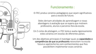 Funcionamento :
O iTEC produz cenários pedagógicos que sejam significativos
para a escola do futuro.
Deles derivam atividades de aprendizagem e novas
abordagens à avaliação que se espera que motivem
professores, alunos e parceiros fora da escola.
Em 5 ciclos de pilotagem, o iTEC testa e avalia rigorosamente
estes cenários em escolas de diferentes países.
Um dos objetivos principais é investigar quais as capacidades e
competências de que os professores necessitam na escola
futuro e apetrechá-los com conhecimentos que lhes
possibilitem implementar esses cenários
 