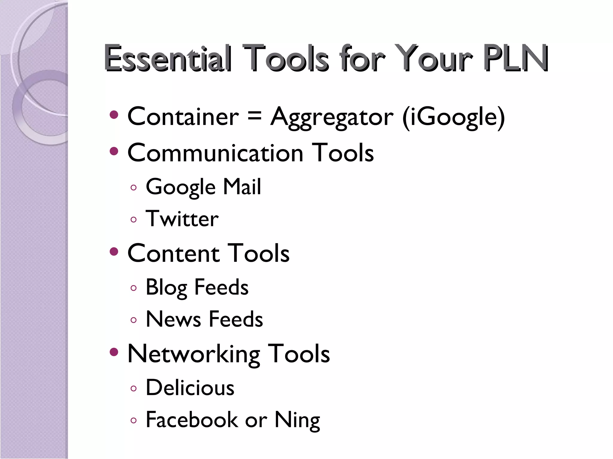 Essential Tools for Your PLN Container = Aggregator (iGoogle) Communication Tools Google Mail Twitter Content Tools Blog Feeds News Feeds Networking Tools Delicious Facebook or Ning 