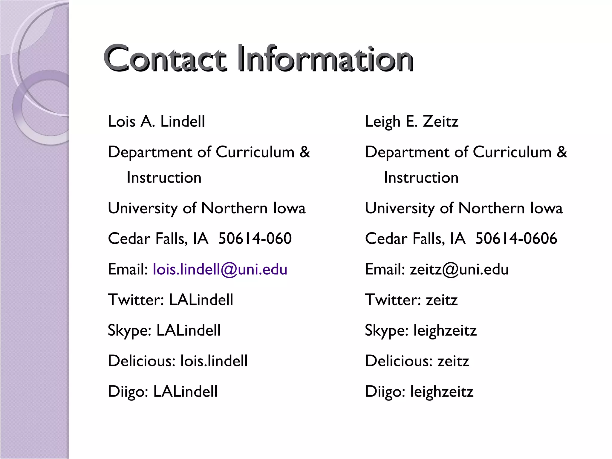 Contact Information Lois A. Lindell Department of Curriculum & Instruction University of Northern Iowa  Cedar Falls, IA  50614-060 Email:  [email_address] Twitter: LALindell Skype: LALindell Delicious: lois.lindell Diigo: LALindell Leigh E. Zeitz Department of Curriculum & Instruction University of Northern Iowa  Cedar Falls, IA  50614-0606 Email: zeitz@uni.edu Twitter: zeitz Skype: leighzeitz Delicious: zeitz Diigo: leighzeitz 