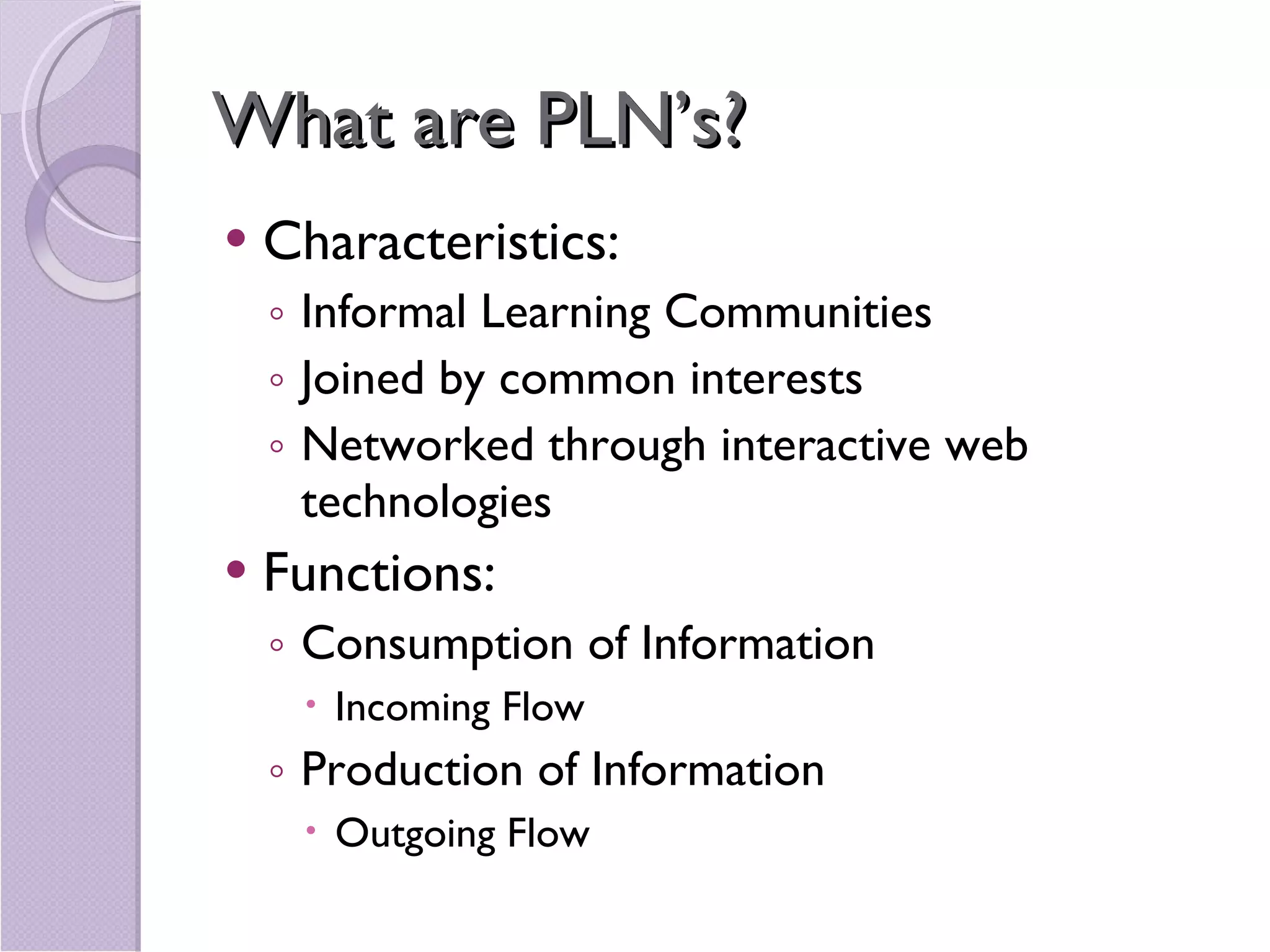 What are PLN’s? Characteristics:  Informal Learning Communities Joined by common interests  Networked through interactive web technologies Functions:  Consumption of Information Incoming Flow Production of Information Outgoing Flow 