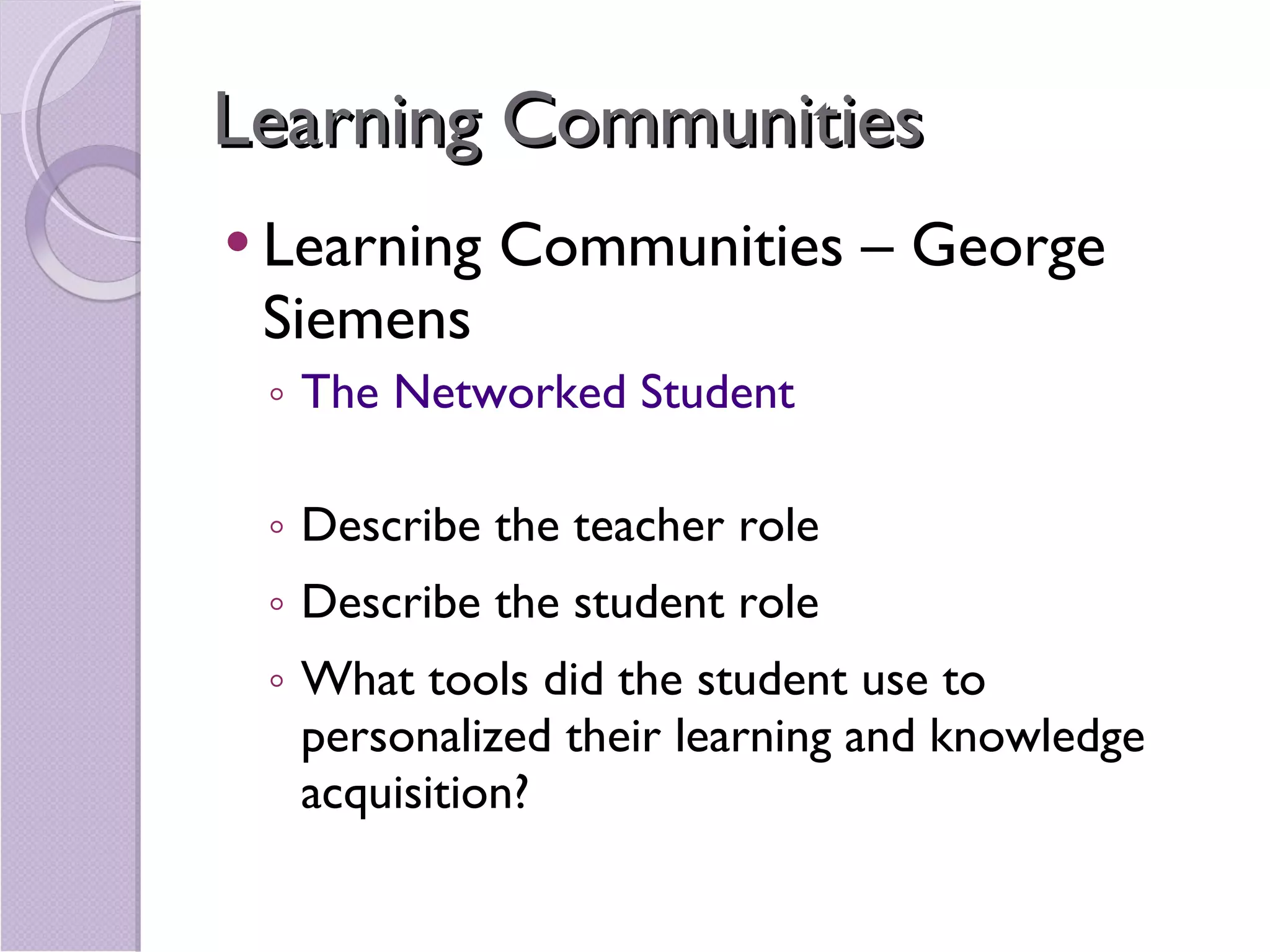 Learning Communities Learning Communities – George Siemens The Networked Student Describe the teacher role Describe the student role What tools did the student use to personalized their learning and knowledge acquisition? 