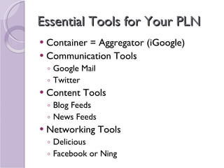 Essential Tools for Your PLN Container = Aggregator (iGoogle) Communication Tools Google Mail Twitter Content Tools Blog Feeds News Feeds Networking Tools Delicious Facebook or Ning 