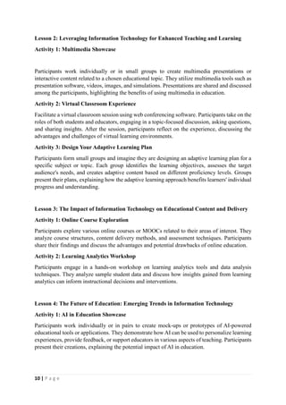 10 | P a g e
Lesson 2: Leveraging Information Technology for Enhanced Teaching and Learning
Activity 1: Multimedia Showcase
Participants work individually or in small groups to create multimedia presentations or
interactive content related to a chosen educational topic. They utilize multimedia tools such as
presentation software, videos, images, and simulations. Presentations are shared and discussed
among the participants, highlighting the benefits of using multimedia in education.
Activity 2: Virtual Classroom Experience
Facilitate a virtual classroom session using web conferencing software. Participants take on the
roles of both students and educators, engaging in a topic-focused discussion, asking questions,
and sharing insights. After the session, participants reflect on the experience, discussing the
advantages and challenges of virtual learning environments.
Activity 3: Design Your Adaptive Learning Plan
Participants form small groups and imagine they are designing an adaptive learning plan for a
specific subject or topic. Each group identifies the learning objectives, assesses the target
audience's needs, and creates adaptive content based on different proficiency levels. Groups
present their plans, explaining how the adaptive learning approach benefits learners' individual
progress and understanding.
Lesson 3: The Impact of Information Technology on Educational Content and Delivery
Activity 1: Online Course Exploration
Participants explore various online courses or MOOCs related to their areas of interest. They
analyze course structures, content delivery methods, and assessment techniques. Participants
share their findings and discuss the advantages and potential drawbacks of online education.
Activity 2: Learning Analytics Workshop
Participants engage in a hands-on workshop on learning analytics tools and data analysis
techniques. They analyze sample student data and discuss how insights gained from learning
analytics can inform instructional decisions and interventions.
Lesson 4: The Future of Education: Emerging Trends in Information Technology
Activity 1: AI in Education Showcase
Participants work individually or in pairs to create mock-ups or prototypes of AI-powered
educational tools or applications. They demonstrate how AI can be used to personalize learning
experiences, provide feedback, or support educators in various aspects of teaching. Participants
present their creations, explaining the potential impact of AI in education.
 