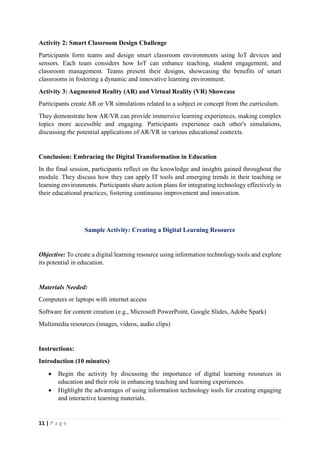 11 | P a g e
Activity 2: Smart Classroom Design Challenge
Participants form teams and design smart classroom environments using IoT devices and
sensors. Each team considers how IoT can enhance teaching, student engagement, and
classroom management. Teams present their designs, showcasing the benefits of smart
classrooms in fostering a dynamic and innovative learning environment.
Activity 3: Augmented Reality (AR) and Virtual Reality (VR) Showcase
Participants create AR or VR simulations related to a subject or concept from the curriculum.
They demonstrate how AR/VR can provide immersive learning experiences, making complex
topics more accessible and engaging. Participants experience each other's simulations,
discussing the potential applications of AR/VR in various educational contexts.
Conclusion: Embracing the Digital Transformation in Education
In the final session, participants reflect on the knowledge and insights gained throughout the
module. They discuss how they can apply IT tools and emerging trends in their teaching or
learning environments. Participants share action plans for integrating technology effectively in
their educational practices, fostering continuous improvement and innovation.
Sample Activity: Creating a Digital Learning Resource
Objective: To create a digital learning resource using information technology tools and explore
its potential in education.
Materials Needed:
Computers or laptops with internet access
Software for content creation (e.g., Microsoft PowerPoint, Google Slides, Adobe Spark)
Multimedia resources (images, videos, audio clips)
Instructions:
Introduction (10 minutes)
 Begin the activity by discussing the importance of digital learning resources in
education and their role in enhancing teaching and learning experiences.
 Highlight the advantages of using information technology tools for creating engaging
and interactive learning materials.
 
