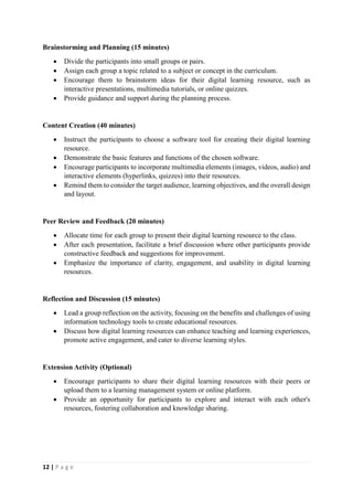 12 | P a g e
Brainstorming and Planning (15 minutes)
 Divide the participants into small groups or pairs.
 Assign each group a topic related to a subject or concept in the curriculum.
 Encourage them to brainstorm ideas for their digital learning resource, such as
interactive presentations, multimedia tutorials, or online quizzes.
 Provide guidance and support during the planning process.
Content Creation (40 minutes)
 Instruct the participants to choose a software tool for creating their digital learning
resource.
 Demonstrate the basic features and functions of the chosen software.
 Encourage participants to incorporate multimedia elements (images, videos, audio) and
interactive elements (hyperlinks, quizzes) into their resources.
 Remind them to consider the target audience, learning objectives, and the overall design
and layout.
Peer Review and Feedback (20 minutes)
 Allocate time for each group to present their digital learning resource to the class.
 After each presentation, facilitate a brief discussion where other participants provide
constructive feedback and suggestions for improvement.
 Emphasize the importance of clarity, engagement, and usability in digital learning
resources.
Reflection and Discussion (15 minutes)
 Lead a group reflection on the activity, focusing on the benefits and challenges of using
information technology tools to create educational resources.
 Discuss how digital learning resources can enhance teaching and learning experiences,
promote active engagement, and cater to diverse learning styles.
Extension Activity (Optional)
 Encourage participants to share their digital learning resources with their peers or
upload them to a learning management system or online platform.
 Provide an opportunity for participants to explore and interact with each other's
resources, fostering collaboration and knowledge sharing.
 