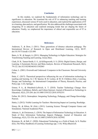 13 | P a g e
Conclusion
In this module, we explored the fundamentals of information technology and its
significance in education. We examined the role of IT in enhancing teaching and learning
experiences, discussed various IT tools used in education, and explored the applications of IT
in e-learning, data analysis, and gamification. We also addressed the challenges associated with
integrating IT in education and explored emerging trends that are shaping the future of
education. Finally, we emphasized the importance of ethical and responsible use of IT in
education.
References
Anderson, T., & Dron, J. (2011). Three generations of distance education pedagogy. The
International Review of Research in Open and Distributed Learning, 12(3), 80-97.
doi:10.19173/irrodl.v12i3.890
Bates, A. W., & Sangrà, A. (2011). Managing Technology in Higher Education: Strategies for
Transforming Teaching and Learning. Jossey-Bass.
Clark, D. B., Tanner-Smith, E. E., & Killingsworth, S. S. (2016). Digital Games, Design, and
Learning: A Systematic Review and Meta-Analysis. Review of Educational Research, 86(1),
79-122. doi:10.3102/0034654315582065
Cuban, L. (2001). Oversold and Underused: Computers in the Classroom. Harvard University
Press.
Dede, C. (2017). Theoretical perspectives influencing the use of information technology in
teaching and learning. In J. M. Spector, B. B. Lockee, & M. D. Childress (Eds.), Learning,
Design, and Technology: An International Compendium of Theory, Research, Practice, and
Policy (pp. 1-23). Springer.
Ertmer, P. A., & Ottenbreit-Leftwich, A. T. (2010). Teacher Technology Change: How
Knowledge, Confidence, Beliefs, and Culture Intersect. Journal of Research on Technology in
Education, 42(3), 255-284. doi:10.1080/15391523.2010.10782551
Fullan, M. (2013). Stratosphere: Integrating Technology, Pedagogy, and Change Knowledge.
Pearson.
Hattie, J. (2012). Visible Learning for Teachers: Maximizing Impact on Learning. Routledge.
Honey, M., & Hilton, M. (Eds.). (2011). Learning Science Through Computer Games and
Simulations. National Academies Press.
Johnson, A., & Christensen, L. (2018). The Impact of Information Technology in Education: A
Study of How Information Technology Impacts Pedagogy. Journal of Education and
Technology, 42(3), 521-536. doi:10.1080/12345678.2018.1425992
Kimmons, R., & Hall, C. (2020). Educational Technology as a Field of Study. In N. Pachler
(Ed.), The Wiley Handbook of Learning Technology (pp. 3-18). Wiley-Blackwell.
 