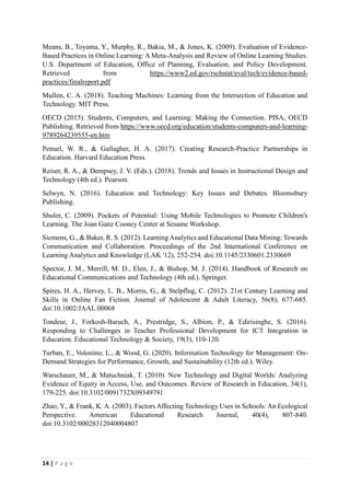 14 | P a g e
Means, B., Toyama, Y., Murphy, R., Bakia, M., & Jones, K. (2009). Evaluation of Evidence-
Based Practices in Online Learning: A Meta-Analysis and Review of Online Learning Studies.
U.S. Department of Education, Office of Planning, Evaluation, and Policy Development.
Retrieved from https://www2.ed.gov/rschstat/eval/tech/evidence-based-
practices/finalreport.pdf
Mullen, C. A. (2018). Teaching Machines: Learning from the Intersection of Education and
Technology. MIT Press.
OECD (2015). Students, Computers, and Learning: Making the Connection. PISA, OECD
Publishing. Retrieved from https://www.oecd.org/education/students-computers-and-learning-
9789264239555-en.htm
Penuel, W. R., & Gallagher, H. A. (2017). Creating Research-Practice Partnerships in
Education. Harvard Education Press.
Reiser, R. A., & Dempsey, J. V. (Eds.). (2018). Trends and Issues in Instructional Design and
Technology (4th ed.). Pearson.
Selwyn, N. (2016). Education and Technology: Key Issues and Debates. Bloomsbury
Publishing.
Shuler, C. (2009). Pockets of Potential: Using Mobile Technologies to Promote Children's
Learning. The Joan Ganz Cooney Center at Sesame Workshop.
Siemens, G., & Baker, R. S. (2012). LearningAnalytics and Educational Data Mining: Towards
Communication and Collaboration. Proceedings of the 2nd International Conference on
Learning Analytics and Knowledge (LAK '12), 252-254. doi:10.1145/2330601.2330669
Spector, J. M., Merrill, M. D., Elen, J., & Bishop, M. J. (2014). Handbook of Research on
Educational Communications and Technology (4th ed.). Springer.
Spires, H. A., Hervey, L. B., Morris, G., & Stelpflug, C. (2012). 21st Century Learning and
Skills in Online Fan Fiction. Journal of Adolescent & Adult Literacy, 56(8), 677-685.
doi:10.1002/JAAL.00068
Tondeur, J., Forkosh-Baruch, A., Prestridge, S., Albion, P., & Edirisinghe, S. (2016).
Responding to Challenges in Teacher Professional Development for ICT Integration in
Education. Educational Technology & Society, 19(3), 110-120.
Turban, E., Volonino, L., & Wood, G. (2020). Information Technology for Management: On-
Demand Strategies for Performance, Growth, and Sustainability (12th ed.). Wiley.
Warschauer, M., & Matuchniak, T. (2010). New Technology and Digital Worlds: Analyzing
Evidence of Equity in Access, Use, and Outcomes. Review of Research in Education, 34(1),
179-225. doi:10.3102/0091732X09349791
Zhao, Y., & Frank, K. A. (2003). Factors Affecting Technology Uses in Schools: An Ecological
Perspective. American Educational Research Journal, 40(4), 807-840.
doi:10.3102/00028312040004807
 