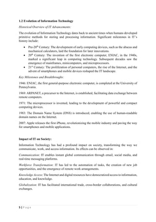 5 | P a g e
1.2 Evolution of Information Technology
Historical Overview of IT Advancements:
The evolution of Information Technology dates back to ancient times when humans developed
primitive methods for storing and processing information. Significant milestones in IT’s
history include:
 Pre-20th
Century: The development of early computing devices, such as the abacus and
mechanical calculators, laid the foundation for later innovations.
 20th
Century: The invention of the first electronic computer, ENIAC, in the 1940s,
marked a significant leap in computing technology. Subsequent decades saw the
emergence of mainframes, minicomputers, and microprocessors.
 21st
Century: The proliferation of personal computers, the rise of the Internet, and the
advent of smartphones and mobile devices reshaped the IT landscape.
Key Milestones and Breakthroughs:
1946: ENIAC, the first general-purpose electronic computer, is completed at the University of
Pennsylvania.
1969: ARPANET, a precursor to the Internet, is established, facilitating data exchange between
remote computers.
1971: The microprocessor is invented, leading to the development of powerful and compact
computing devices.
1983: The Domain Name System (DNS) is introduced, enabling the use of human-readable
domain names on the Internet.
2007: Apple releases the first iPhone, revolutionizing the mobile industry and paving the way
for smartphones and mobile applications.
Impact of IT on Society:
Information Technology has had a profound impact on society, transforming the way we
communicate, work, and access information. Its effects can be observed in:
Communication: IT enables instant global communication through email, social media, and
real-time messaging platforms.
Workforce Transformation: IT has led to the automation of tasks, the creation of new job
opportunities, and the emergence of remote work arrangements.
Knowledge Access: The Internet and digital resources have democratized access to information,
education, and knowledge.
Globalization: IT has facilitated international trade, cross-border collaborations, and cultural
exchanges.
 