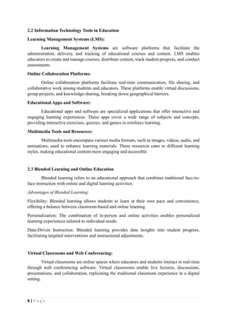 8 | P a g e
2.2 Information Technology Tools in Education
Learning Management Systems (LMS):
Learning Management Systems are software platforms that facilitate the
administration, delivery, and tracking of educational courses and content. LMS enables
educators to create and manage courses, distribute content, track student progress, and conduct
assessments.
Online Collaboration Platforms:
Online collaboration platforms facilitate real-time communication, file sharing, and
collaborative work among students and educators. These platforms enable virtual discussions,
group projects, and knowledge-sharing, breaking down geographical barriers.
Educational Apps and Software:
Educational apps and software are specialized applications that offer interactive and
engaging learning experiences. These apps cover a wide range of subjects and concepts,
providing interactive exercises, quizzes, and games to reinforce learning.
Multimedia Tools and Resources:
Multimedia tools encompass various media formats, such as images, videos, audio, and
animations, used to enhance learning materials. These resources cater to different learning
styles, making educational content more engaging and accessible.
2.3 Blended Learning and Online Education
Blended learning refers to an educational approach that combines traditional face-to-
face instruction with online and digital learning activities.
Advantages of Blended Learning:
Flexibility: Blended learning allows students to learn at their own pace and convenience,
offering a balance between classroom-based and online learning.
Personalization: The combination of in-person and online activities enables personalized
learning experiences tailored to individual needs.
Data-Driven Instruction: Blended learning provides data insights into student progress,
facilitating targeted interventions and instructional adjustments.
Virtual Classrooms and Web Conferencing:
Virtual classrooms are online spaces where educators and students interact in real-time
through web conferencing software. Virtual classrooms enable live lectures, discussions,
presentations, and collaboration, replicating the traditional classroom experience in a digital
setting.
 