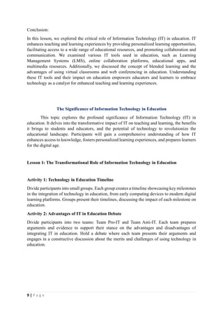 9 | P a g e
Conclusion:
In this lesson, we explored the critical role of Information Technology (IT) in education. IT
enhances teaching and learning experiences by providing personalized learning opportunities,
facilitating access to a wide range of educational resources, and promoting collaboration and
communication. We examined various IT tools used in education, such as Learning
Management Systems (LMS), online collaboration platforms, educational apps, and
multimedia resources. Additionally, we discussed the concept of blended learning and the
advantages of using virtual classrooms and web conferencing in education. Understanding
these IT tools and their impact on education empowers educators and learners to embrace
technology as a catalyst for enhanced teaching and learning experiences.
The Significance of Information Technology in Education
This topic explores the profound significance of Information Technology (IT) in
education. It delves into the transformative impact of IT on teaching and learning, the benefits
it brings to students and educators, and the potential of technology to revolutionize the
educational landscape. Participants will gain a comprehensive understanding of how IT
enhances access to knowledge, fosters personalized learning experiences, and prepares learners
for the digital age.
Lesson 1: The Transformational Role of Information Technology in Education
Activity 1: Technology in Education Timeline
Divide participants into small groups. Each group creates a timeline showcasing key milestones
in the integration of technology in education, from early computing devices to modern digital
learning platforms. Groups present their timelines, discussing the impact of each milestone on
education.
Activity 2: Advantages of IT in Education Debate
Divide participants into two teams: Team Pro-IT and Team Anti-IT. Each team prepares
arguments and evidence to support their stance on the advantages and disadvantages of
integrating IT in education. Hold a debate where each team presents their arguments and
engages in a constructive discussion about the merits and challenges of using technology in
education.
 