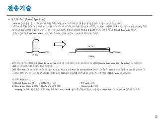 23
전송기술
 대역폭 확산 (Spread Spectrum)
. Shanon 통신용량 공식 : 주파수 대역을 크게 하면, S/N 이 작더라도 동일한 통신 용량으로 통신 할 수 있는 원리
. 주파수 대역을 크게 하는 이유는 정보를 추가하기 위함이며, 추가된 정보 (확산코드) 는 암호 (사용자 고유화) 및 동기화 (전송순서) 목적
. 예로, 15Khz 대역에 1 bit 를 전송 시킬 수 있다고 하면, 5배의 대역폭 확대로 5 bit 를 전송시킬 수 있다 (Direct Sequence 방식)
당연히 전력밀도 (Power Level) 는 낮아질 것이며, 이에 상응하는 S/N 은 작아 질 것이다
. 확산코드 로 의사잡음부호 (Pseudo Noise Code) 로 를 사용하며, 주로 피나보츠 의 LSPR (Linear Sequence Shift Register) 이 사용된다
LSPR 은 주기적-순차적-패턴화가 적용된다
. 예를 들어 PNC 가 10110 라 하면, 원 송신 data (1 혹은 0 ) 에 PNC 를 Exclusive OR 하여 1 인 경우 01001, 0 인 경우 10110 을 송신한다
. 사용된 확산코드 는 사용자 별 고유화 (예를 들어 PIN 값으로 LPSR 상위 값 을 가져간다) 를 통하여 Multi user 가 가능하다
. 대역폭 확산방식
1) Direct Sequence 방식 : CDMA 에서 사용 , 확산code 사용
2) Frequency Hoping 방식 : BlueTooth 에서 적용 , Hoping code 사용
Hoping 에 따라 일정 간격으로 채널 영역내의 sub-carrier 를 이동 하면서 전송, 사용되는 sub-carrier 가 확산code 목적을 가져감
10110
15Khz
1
75Khz
 
