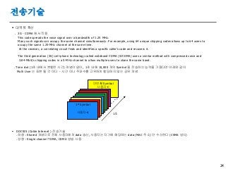 24
전송기술
 대역폭 확산
. 3G - CDMA 에서 적용
This code spreads the voice signal over a bandwidth of 1.25 MHz.
Many such signals can occupy the same channel simultaneously. For example, using 64 unique chipping codes allows up to 64 users to
occupy the same 1.25-MHz channel at the same time.
At the receiver, a correlating circuit finds and identifies a specific caller’s code and recovers it.
The third generation (3G) cell-phone technology called wideband CDMA (WCDMA) uses a similar method with compressed voice and
3.84-Mbit/s chipping codes in a 5-MHz channel to allow multiple users to share the same band.
. Time slot (1초 내에서 분할한 시간) 개념이 없이, 1초 내에 10,000 개의 Symbol 을 전송하는 능력을 가졌다면 아래와 같이
Multi User 는 표현 될 것 이다 - 시간 이나 주파수를 고유하게 할당하지 않는 공유 개념
 DOCSIS (Cable Internet ) 전송기술
. 하향 : Shared 개념으로 전체 사용자에게 data 송신, 사용자는 자기에 해당하는 data (MAC 주소) 만 수신한다 (CSMA 방식)
. 상향 : Single channel TDMA, CDMA 방법 사용
만번째 Symbol
사용자-C
1st Symbol
사용자-A
1초
. . . .
 