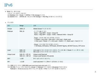 2
IPv6
 IPv6 주소 획득 방법
. 아래 두 가지 방법이 사용 된다
(1) Stateless 방법 : Router 가 ICMPv6 의 RA message 로 지정
(2) Stateful 방법 : DHCPv6 를 사용 (우선 RA message 의 M/O flag 정보를 보고 판단한다)
 주소체계
용도 Range 설명
Unicast 2000::/3 Global Unicast 주소로 칭 한다
Multicast ff00::/8 . 두 가지 rule 이 있다
Rule-1 : Flag ORPT – Scope – Group ID
Rule-2 : Flag ORPT – Scope – Prefix – Network Prefix – Group ID
. Scope : 네트웍 레벨 전파 범위를 나타낸다
 Global > Org Local > Site Local > Link Local > Node Local
 Site Local = Router 단위, Link Local = Switch 단위, Node Local = Host 를 의미
. Group : 서버 레벨 전파 범위를 나타낸다
 All Nodes, All Routers, PIM Router, All DHCP Agents, All DHCP Servers, NTP server
Local fe80::/10
fec0::/10
Link Local 내 에서 관리용 으로 사용되는 주소 (예. RA 시 Router 의 소스 IP 로 사용)
Site Local 내 에서 관리용 으로 사용되는 주소
Unique Local fc00::/8 ~ fcff::/8
fd00::/8 ~ fdff::/8
Unique Local Reserved
Unique Local Random /48 subnets
All 0 ::/128 IP 미 설정 상태 의 발신주소
All 1 ::1/128 Local Loop back 주소 (IPv4 의 127.0.0.1 과 동일)
주1. 2000::/3 의 의미는 2000:000x:xxxx:xxxx:xxxx:xxxx:xxxx:xxxx 이다
주2. HW MAC 주소는 기존과 동일하며, Unicast 와 Multicast 만이 사용된다 (Broadcast 적용이 없다)
Multicast 는 33:33:xx:xx:xx:xx 형태 이며, 하위 32 bit 는 IPv6 주소의 하위 32 bit 와 동일하다
 