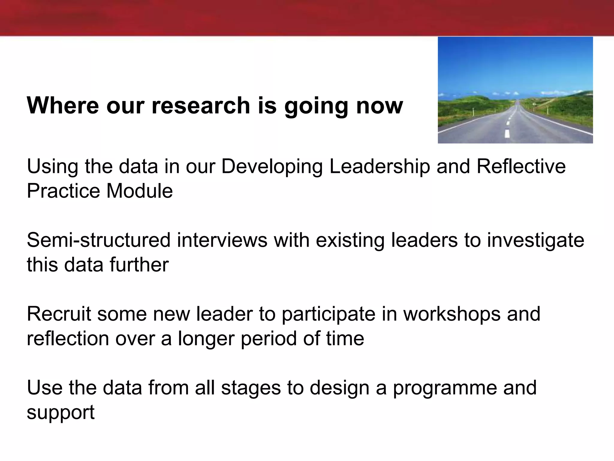 Where our research is going now
Using the data in our Developing Leadership and Reflective
Practice Module
Semi-structured interviews with existing leaders to investigate
this data further
Recruit some new leader to participate in workshops and
reflection over a longer period of time
Use the data from all stages to design a programme and
support
 