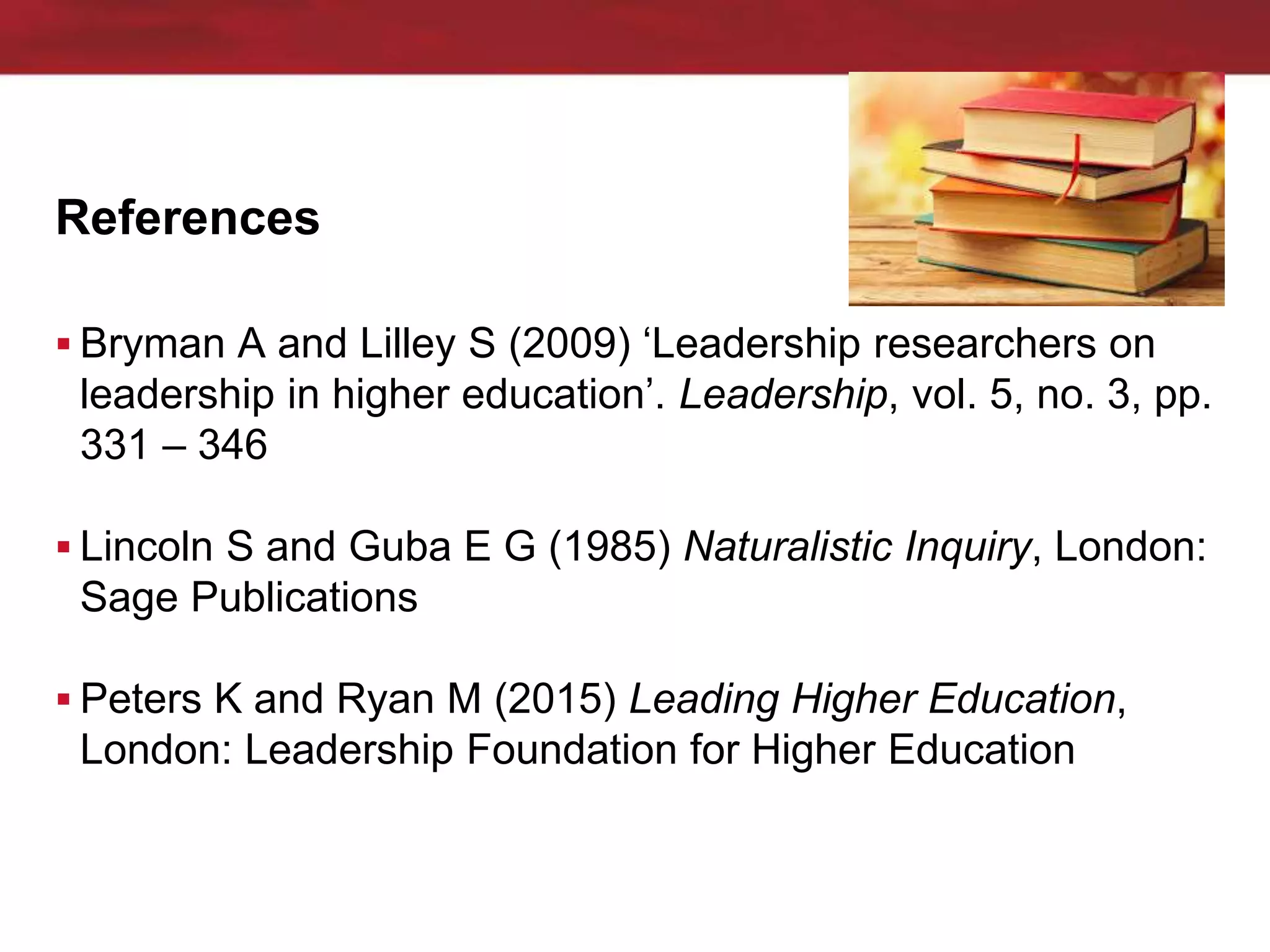 References
 Bryman A and Lilley S (2009) ‘Leadership researchers on
leadership in higher education’. Leadership, vol. 5, no. 3, pp.
331 – 346
 Lincoln S and Guba E G (1985) Naturalistic Inquiry, London:
Sage Publications
 Peters K and Ryan M (2015) Leading Higher Education,
London: Leadership Foundation for Higher Education
 