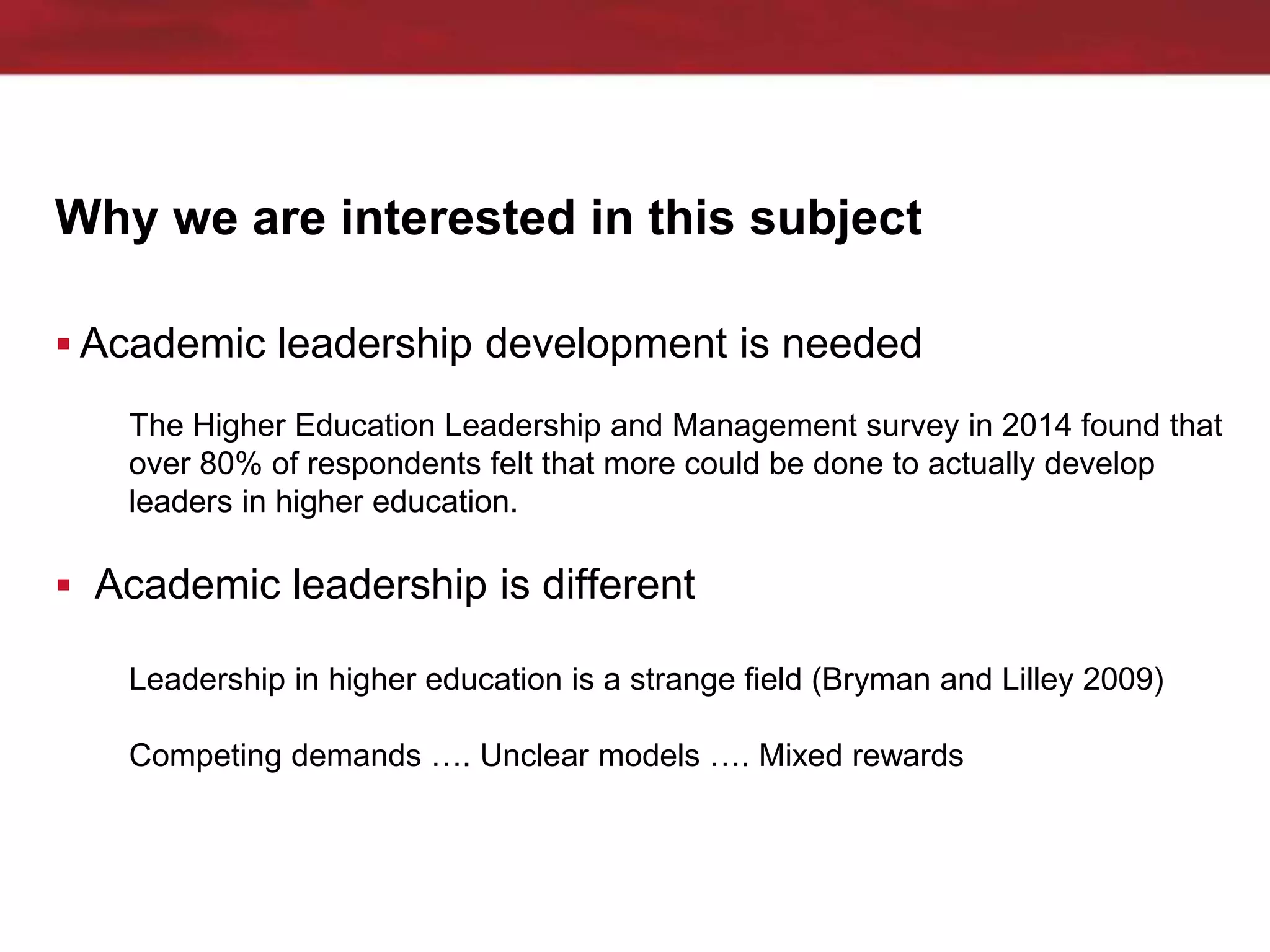 Why we are interested in this subject
 Academic leadership development is needed
The Higher Education Leadership and Management survey in 2014 found that
over 80% of respondents felt that more could be done to actually develop
leaders in higher education.
 Academic leadership is different
Leadership in higher education is a strange field (Bryman and Lilley 2009)
Competing demands …. Unclear models …. Mixed rewards
 