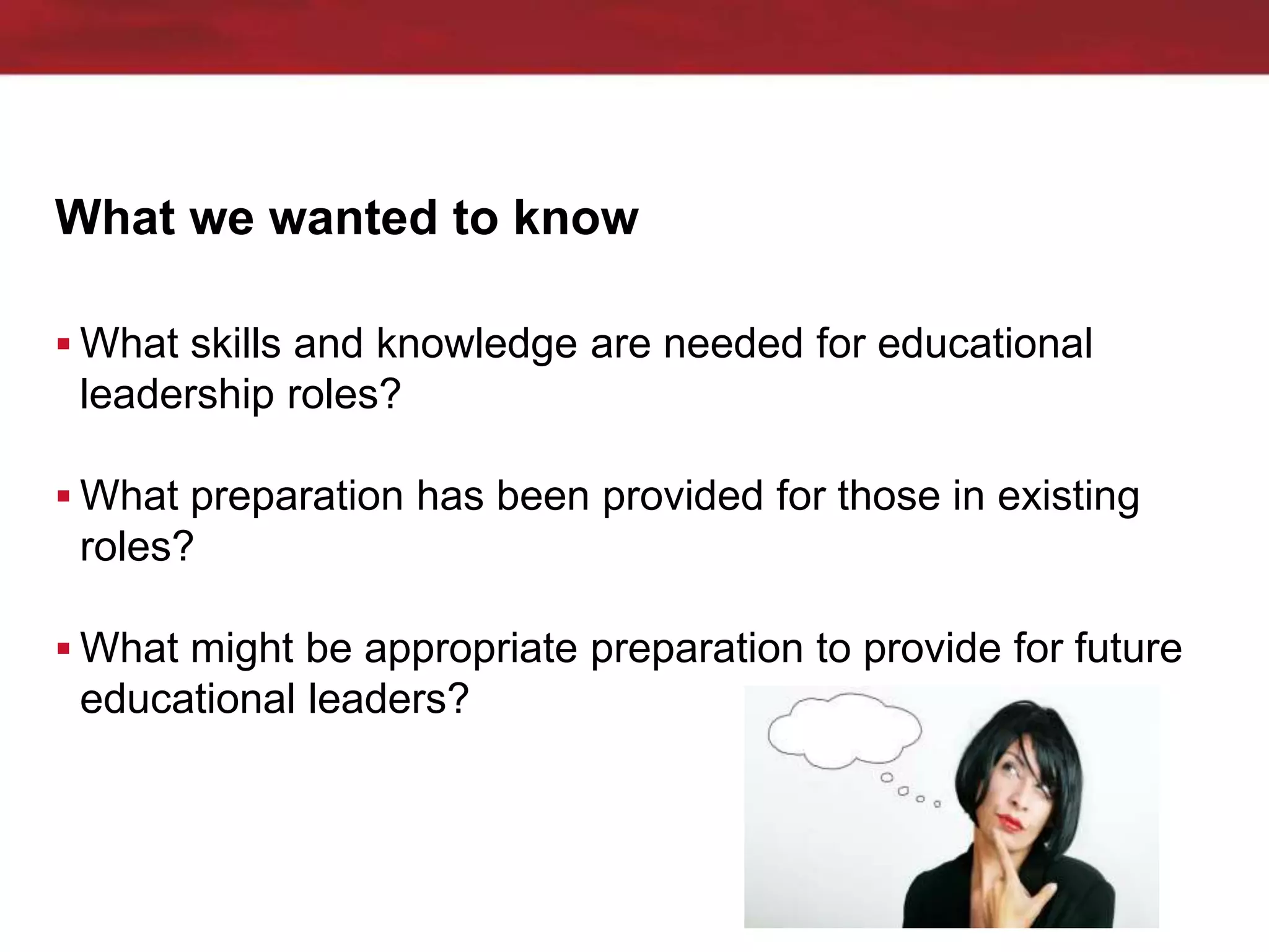 What we wanted to know
 What skills and knowledge are needed for educational
leadership roles?
 What preparation has been provided for those in existing
roles?
 What might be appropriate preparation to provide for future
educational leaders?
 