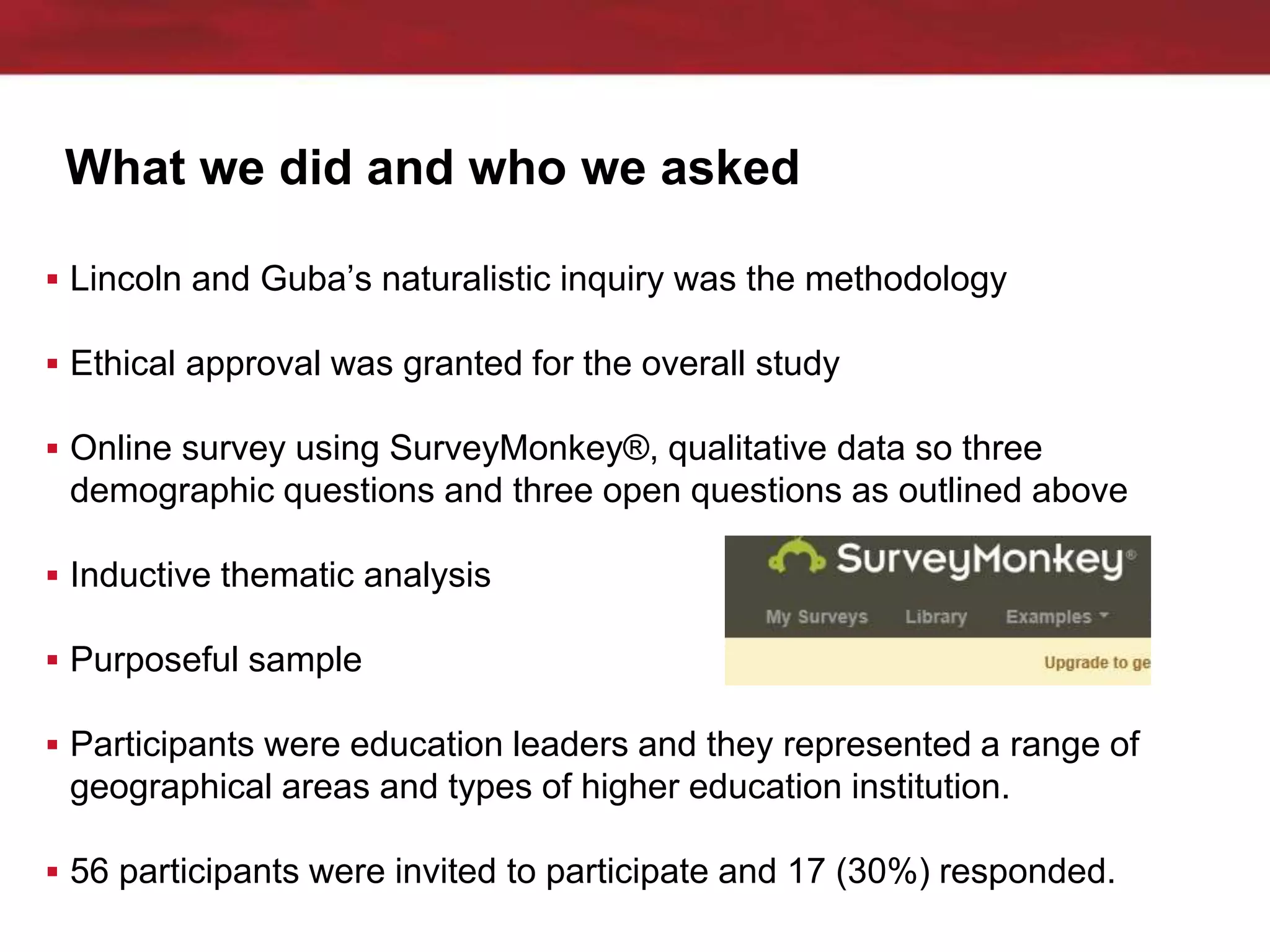 What we did and who we asked
 Lincoln and Guba’s naturalistic inquiry was the methodology
 Ethical approval was granted for the overall study
 Online survey using SurveyMonkey®, qualitative data so three
demographic questions and three open questions as outlined above
 Inductive thematic analysis
 Purposeful sample
 Participants were education leaders and they represented a range of
geographical areas and types of higher education institution.
 56 participants were invited to participate and 17 (30%) responded.
 
