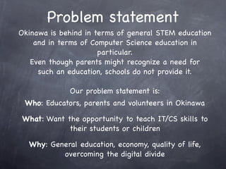 Problem statement
Who: Educators, parents and volunteers in Okinawa
What: Want the opportunity to teach IT/CS skills to
their students or children
Why: General education, economy, quality of life,
overcoming the digital divide
Okinawa is behind in terms of general STEM education
and in terms of Computer Science education in
particular.
Even though parents might recognize a need for
such an education, schools do not provide it.
Our problem statement is:
 