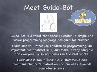Meet Guido-Bot
Guido-Bot is a robot that speaks Scratch, a simple and
visual programming language designed for children.
Guido-Bot will introduce children to programming, an
important but abstract skill, and make it very tangible
for everyone by solving games in the real world.
Guido-Bot is fun, affordable, customizable and
maintains children's motivation and curiosity towards
computer science.
 