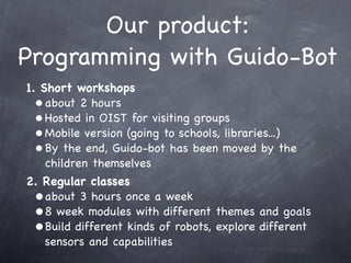 Our product:
Programming with Guido-Bot
1. Short workshops
• about 2 hours
• Hosted in OIST for visiting groups
• Mobile version (going to schools, libraries...)
• By the end, Guido-bot has been moved by the
children themselves
2. Regular classes
•about 3 hours once a week
•8 week modules with different themes and goals
•Build different kinds of robots, explore different
sensors and capabilities
 