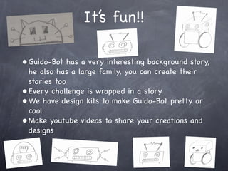 It’s fun!!
• Guido-Bot has a very interesting background story,
he also has a large family, you can create their
stories too
• Every challenge is wrapped in a story
• We have design kits to make Guido-Bot pretty or
cool
• Make youtube videos to share your creations and
designs
 