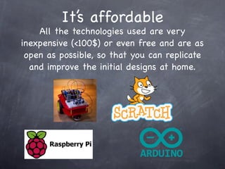 It’s affordable
All the technologies used are very
inexpensive (<100$) or even free and are as
open as possible, so that you can replicate
and improve the initial designs at home.
 