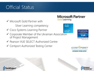 TechExpert Company
Official Status
 Microsoft Gold Partner with
Silver Learning competency
 Cisco Systems Learning Partner
 Corporate Member of the Ukrainian Association
of Project Management
 Pearson VUE SELECT Authorized Centre
 Certiport Authorized Testing Center
 