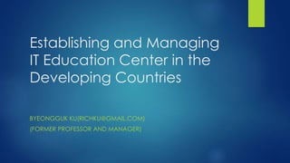 Establishing and Managing
IT Education Center in the
Developing Countries
BYEONGGUK KU(RICHKU@GMAIL.COM)
(FORMER PROFESSOR AND MANAGER)
 