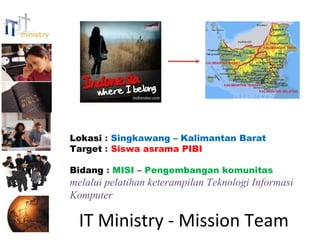 Lokasi : Singkawang – Kalimantan Barat
Target : Siswa asrama PIBI

Bidang : MISI – Pengembangan komunitas
melalui pelatihan keterampilan Teknologi Informasi
Komputer

  IT Ministry - Mission Team
 