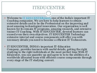 ITEDUCENTER
 Welcome to IT EDUCENTER(itec), one of the India's important IT
Coaching companies. We are here to help learners to obtain
extensive details and to be the Professional on the improving and
most amazing technological innovation. Our organization is well
known for its remain IT programs, amazing research, and extensive
trainer IT Coaching. With IT EDUCENTER, devoted learners can
exceed even their own objectives. IT EDUCENTER Technology
extensive interval and course components will offer you with
necessary details you need to become a efficient IT Technocrats.
 IT EDUCENTER, INDIA's important IT-Education
Company, provides learners with useful details, getting the right
studying to the right individuals at the most perfect time With IT
Educenter, you can quantity up and agree to to to the abilities of a
worldwide allocated team with efficient course components through
every stage of the IT studying convert.
 