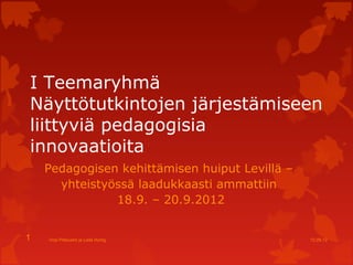 I Teemaryhmä
Näyttötutkintojen järjestämiseen
liittyviä pedagogisia
innovaatioita
    Pedagogisen kehittämisen huiput Levillä –
      yhteistyössä laadukkaasti ammattiin
               18.9. – 20.9.2012


1   Virpi Pikkuaho ja Leila Hurtig              12.09.12
 