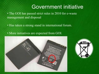 Government initiative
• The GOI has passed strict rules in 2010 for e-waste
management and disposal

• Has taken a strong stand in international forum.

• More initiatives are expected from GOI.
 