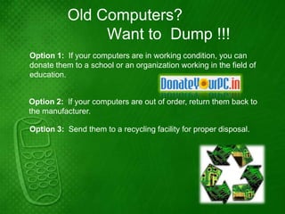 Old Computers?
                Want to Dump !!!
Option 1: If your computers are in working condition, you can
donate them to a school or an organization working in the field of
education.


Option 2: If your computers are out of order, return them back to
the manufacturer.

Option 3: Send them to a recycling facility for proper disposal.
 