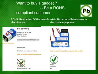 Want to buy a gadget ?
                 -- Be a ROHS
    compliant customer.
ROHS :Restriction Of the use of certain Hazardous Substances in
electrical and                   electronic equipment



           Lead (Pb)
           Mercury (Hg)
           Cadmium (Cd)
           Hexavalent chromium (Cr6+)
           Polybrominated biphenyls (PBB)
           Polybrominated diphenyl ether (PBDE)
           PBB and PBDE are flame retardants used
           in several plastics.
 