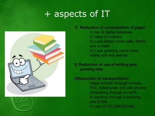 + aspects of IT
      1) Reduction in consumption of paper:
             i) Use of digital database
             ii) Uses of e-books
             iii) Less letters more calls, SMSs
             and e-mails
             iv) Less greeting cards more
             online and text wishes

      2) Reduction of use of writing and
         printing inks

      3)Reduction in transportation:
             i)data transfer through e-mails,
             FAX, telephones and cell phones
             ii)shopping through e-marts
             iii) banking through e-banking
             and ATMs.
             iv) use of TELEMEDICINE.
 