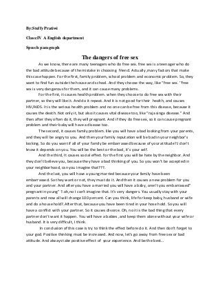By:Steffy Pratiwi
Class:IV A English department
Speech paragraph
The dangers of free sex
As we know, there are many teenagers who do free sex. free sex is a teenager who do
the bad attitude because of the mistake in choosing friend. Actually ,many factors that make
this case happen. For the first, family problem, school problem and economic problem. So, they
want to find fun outside the house and school. And they choose the way, like “free sex. ’’free
sex is very dangerous for them, and it can cause many problems.
For the first, it causes health problem. when they choose to do free sex with their
partner, so they will like it. And do it repeat. And it is not good for their health, and causes
HIV/AIDS. It is the serious health problem and no one can be free from this disease, because it
causes the death. Not only it, but also it causes vital disease too, like “raja singa disease.” And
then after they often do it, they will pregnant. And if they do free sex, so it can cause pregnant
problem and their baby will have a disease too.
The second, it causes family problem. like you will have a bad looking from your parents,
and they will be angry to you. And then your family reputation will be bad in your neighbor’s
looking. So do you want if all of your family be embarrassed because of your attitude?.I don’t
know it depends on you. You will be the best or the bad, it’s your self.
And the third, It causes social effect. for the first you will be hate by the neighbor. And
they don’t believe you, because they have a bad thinking of you. So you won’t be accepted in
your neighborhood, can you imagine that???.
And the last, you will have a young married because your family have been
embarrassed. So they want or not, they must do it. And then it causes a new problem for you
and your partner. And after you have a married you will have a baby, aren’t you embarrassed”
pregnant in young” ?.oh,no I can’t imagine that. It’s very dangers. You usually stay with your
parents and now all will change 100 percent. Can you think, life for keep baby, husband or wife
and do a house hold?.After that, because you have been tired in your hose hold. So you will
have a conflict with your partner. So it causes divorce. Oh, no it is the bad thing that every
partner don’t want it happen. You will have a babies ,and keep them alone without your wife or
husband. It is very difficult, I think.
In conclusion of this case is try to think the effect before do it. And then don’t forget to
your god. Positive thinking must be increased. And now, let’s go away from free sex or bad
attitude. And always take positive effect of your experience. And be the best…
 