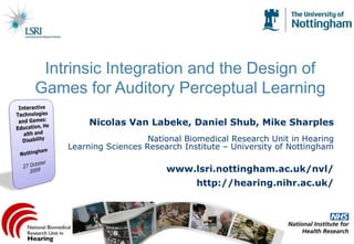 Intrinsic Integration and the Design of Games for Auditory Perceptual Learning Interactive Technologies and Games: Education, Health and Disability Nottingham 27 October 2009 Nicolas Van Labeke, Daniel Shub, Mike Sharples National Biomedical Research Unit in HearingLearning Sciences Research Institute – University of Nottingham www.lsri.nottingham.ac.uk/nvl/ http://hearing.nihr.ac.uk/ 