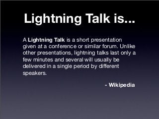 Lightning Talk is...
A Lightning Talk is a short presentation
given at a conference or similar forum. Unlike
other presentations, lightning talks last only a
few minutes and several will usually be
delivered in a single period by different
speakers.
- Wikipedia
 